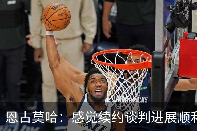 恩古莫哈：感觉续约谈判进展顺利；伊劳拉希望我多突破对手