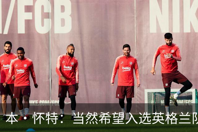 本·怀特：当然希望入选英格兰队，我会为此感到非常高兴