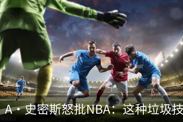 A·史密斯怒批NBA：这种垃圾技犯别吹 让他们场上互喷